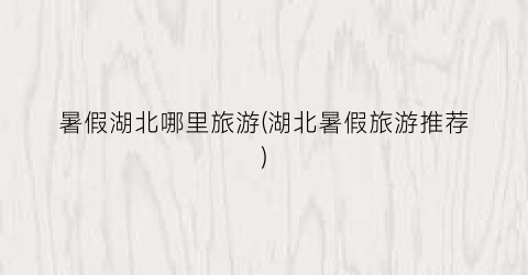暑假湖北哪里旅游(湖北暑假旅游推荐)