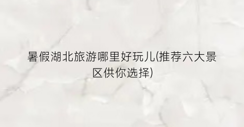 暑假湖北旅游哪里好玩儿(推荐六大景区供你选择)