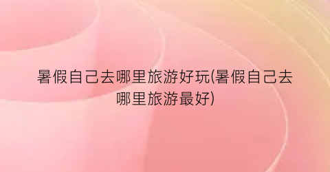 暑假自己去哪里旅游好玩(暑假自己去哪里旅游最好)