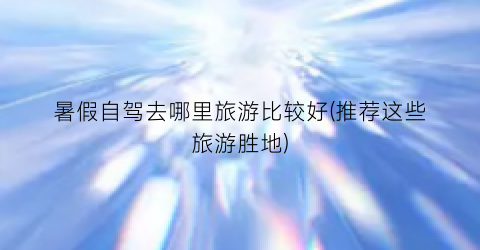 暑假自驾去哪里旅游比较好(推荐这些旅游胜地)