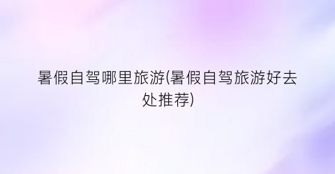 暑假自驾哪里旅游(暑假自驾旅游好去处推荐)