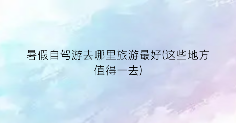 暑假自驾游去哪里旅游最好(这些地方值得一去)
