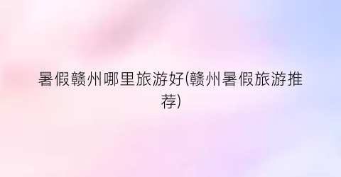 暑假赣州哪里旅游好(赣州暑假旅游推荐)