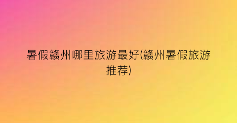 暑假赣州哪里旅游最好(赣州暑假旅游推荐)