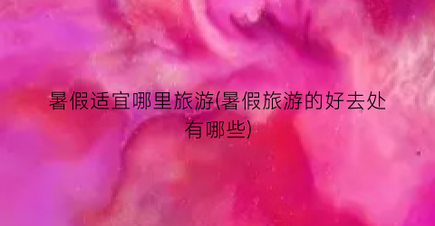 暑假适宜哪里旅游(暑假旅游的好去处有哪些)