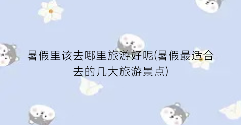 暑假里该去哪里旅游好呢(暑假最适合去的几大旅游景点)