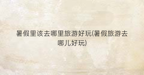 暑假里该去哪里旅游好玩(暑假旅游去哪儿好玩)