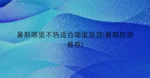 暑期哪里不热适合哪里旅游(暑期旅游推荐)