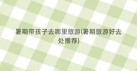 暑期带孩子去哪里旅游(暑期旅游好去处推荐)