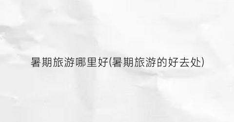 暑期旅游哪里好(暑期旅游的好去处)