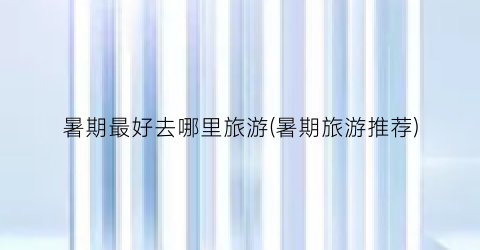 暑期最好去哪里旅游(暑期旅游推荐)
