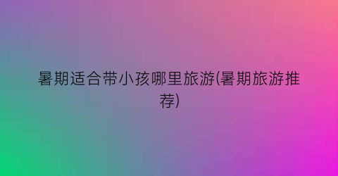 暑期适合带小孩哪里旅游(暑期旅游推荐)