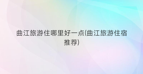 曲江旅游住哪里好一点(曲江旅游住宿推荐)