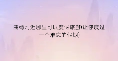 曲靖附近哪里可以度假旅游(让你度过一个难忘的假期)
