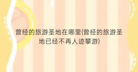 曾经的旅游圣地在哪里(曾经的旅游圣地已经不再人迹攀游)