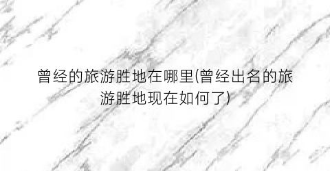 曾经的旅游胜地在哪里(曾经出名的旅游胜地现在如何了)