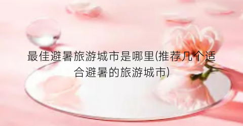 最佳避暑旅游城市是哪里(推荐几个适合避暑的旅游城市)