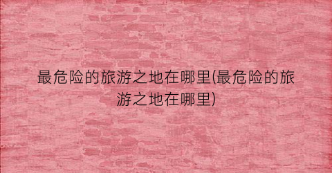 最危险的旅游之地在哪里(最危险的旅游之地在哪里)