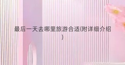 最后一天去哪里旅游合适(附详细介绍)