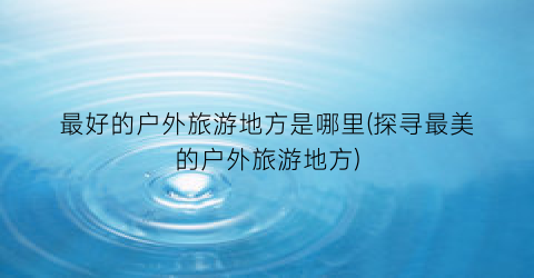 最好的户外旅游地方是哪里(探寻最美的户外旅游地方)
