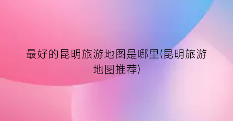 最好的昆明旅游地图是哪里(昆明旅游地图推荐)