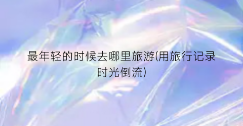 最年轻的时候去哪里旅游(用旅行记录时光倒流)