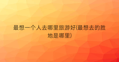最想一个人去哪里旅游好(最想去的胜地是哪里)