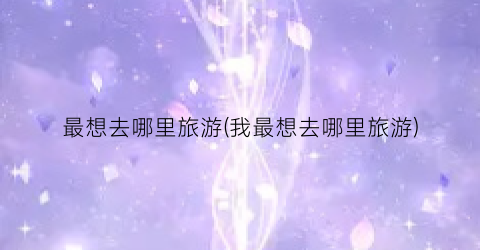 最想去哪里旅游(我最想去哪里旅游)