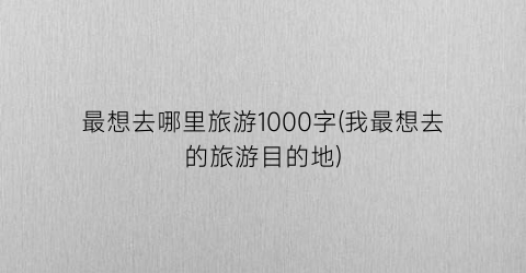 最想去哪里旅游1000字(我最想去的旅游目的地)