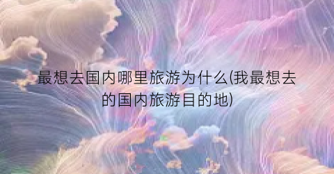 最想去国内哪里旅游为什么(我最想去的国内旅游目的地)