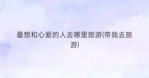 最想和心爱的人去哪里旅游(带我去旅游)