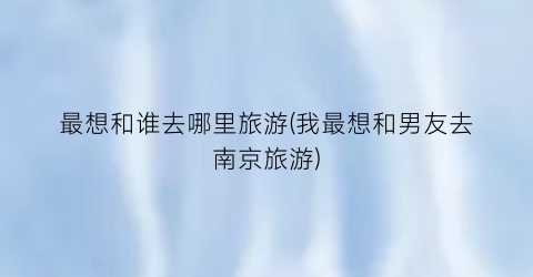最想和谁去哪里旅游(我最想和男友去南京旅游)