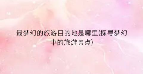 最梦幻的旅游目的地是哪里(探寻梦幻中的旅游景点)