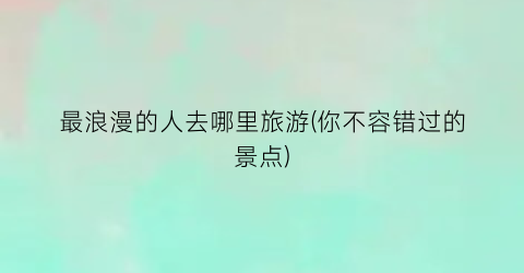 最浪漫的人去哪里旅游(你不容错过的景点)