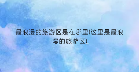 最浪漫的旅游区是在哪里(这里是最浪漫的旅游区)