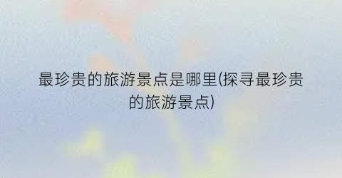 最珍贵的旅游景点是哪里(探寻最珍贵的旅游景点)