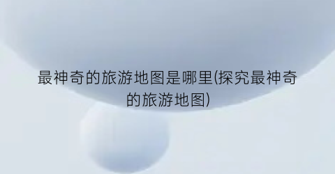 最神奇的旅游地图是哪里(探究最神奇的旅游地图)