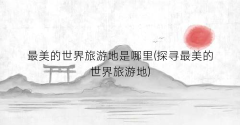 最美的世界旅游地是哪里(探寻最美的世界旅游地)