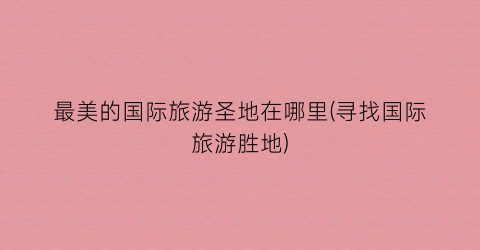 最美的国际旅游圣地在哪里(寻找国际旅游胜地)