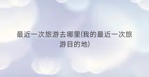最近一次旅游去哪里(我的最近一次旅游目的地)