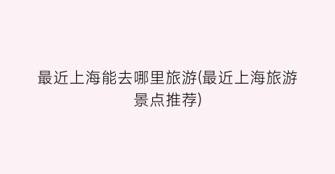 最近上海能去哪里旅游(最近上海旅游景点推荐)