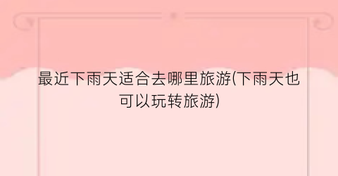 最近下雨天适合去哪里旅游(下雨天也可以玩转旅游)