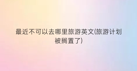 最近不可以去哪里旅游英文(旅游计划被搁置了)