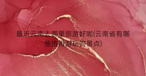 最近云南去哪里旅游好呢(云南省有哪些值得游玩的景点)