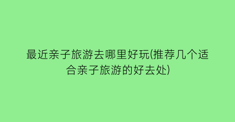 最近亲子旅游去哪里好玩(推荐几个适合亲子旅游的好去处)