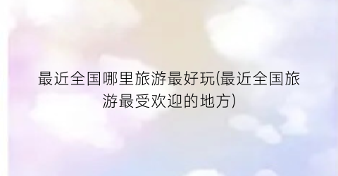 最近全国哪里旅游最好玩(最近全国旅游最受欢迎的地方)