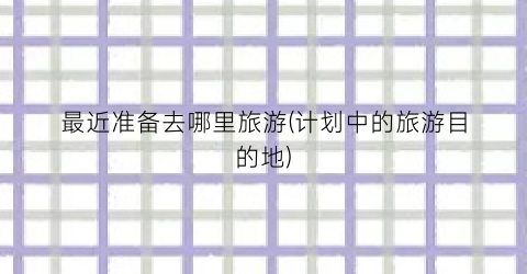 最近准备去哪里旅游(计划中的旅游目的地)
