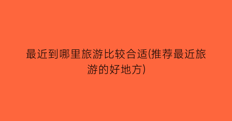 最近到哪里旅游比较合适(推荐最近旅游的好地方)
