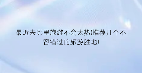 最近去哪里旅游不会太热(推荐几个不容错过的旅游胜地)