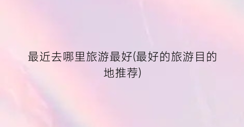 最近去哪里旅游最好(最好的旅游目的地推荐)